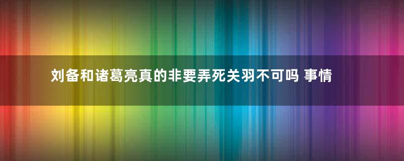 刘备和诸葛亮真的非要弄死关羽不可吗 事情的真相到底是什么样的